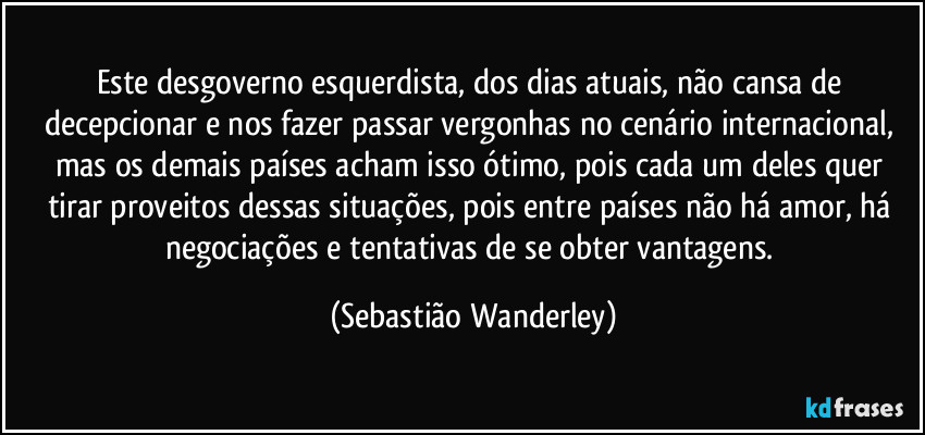 Este desgoverno esquerdista, dos dias atuais, não cansa de decepcionar e nos fazer passar vergonhas no cenário internacional, mas os demais países acham isso ótimo, pois cada um deles quer tirar proveitos dessas situações, pois entre países não há amor, há negociações e tentativas de se obter vantagens. (Sebastião Wanderley)