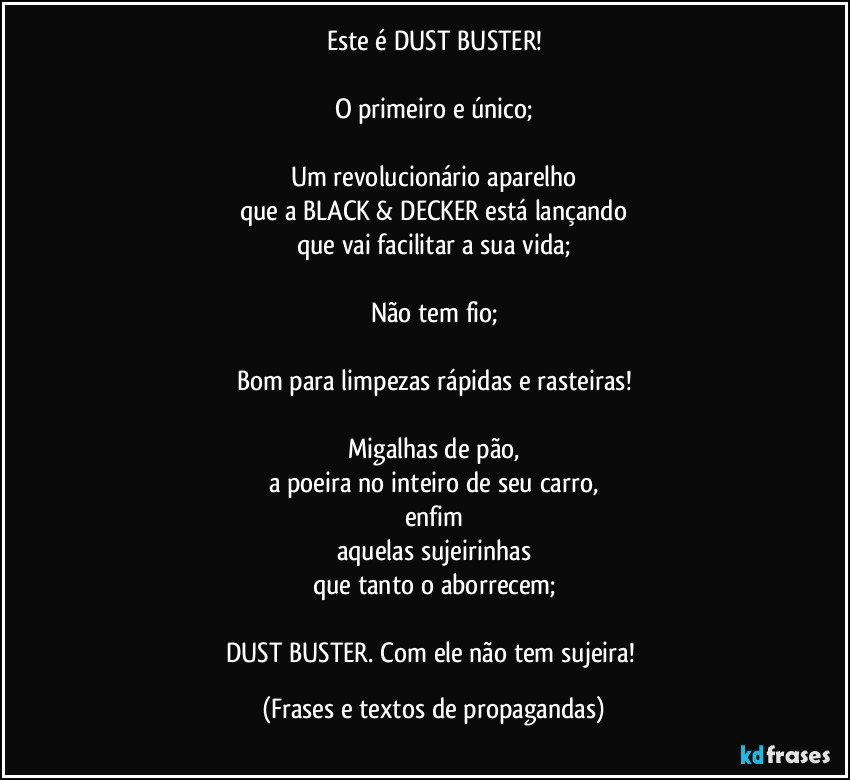 Este é DUST BUSTER!

O primeiro e único;

Um revolucionário aparelho
que a BLACK & DECKER está lançando
que vai facilitar a sua vida;

Não tem fio;

Bom para limpezas rápidas e rasteiras!

Migalhas de pão,
a poeira no inteiro de seu carro,
enfim
aquelas sujeirinhas
que tanto o aborrecem;

DUST BUSTER. Com ele não tem sujeira! (Frases e textos de propagandas)