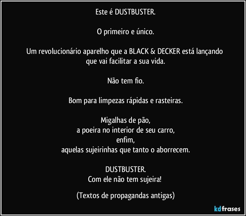 Este é DUSTBUSTER.

O primeiro e único.

Um revolucionário aparelho que a BLACK & DECKER está lançando que vai facilitar a sua vida.

Não tem fio.

Bom para limpezas rápidas e rasteiras.

Migalhas de pão,
a poeira no interior de seu carro,
enfim,
aquelas sujeirinhas que tanto o aborrecem.

DUSTBUSTER.
Com ele não tem sujeira! (Textos de propagandas antigas)