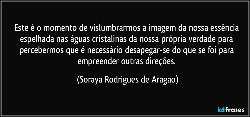 Este é o momento de vislumbrarmos a imagem da nossa essência espelhada nas águas cristalinas da nossa própria verdade para percebermos que é necessário desapegar-se do que se foi para empreender outras direções. (Soraya Rodrigues de Aragao)