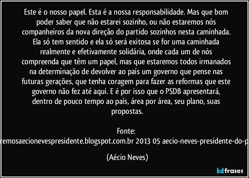 Este é o nosso papel. Esta é a nossa responsabilidade. Mas que bom poder saber que não estarei sozinho, ou não estaremos nós companheiros da nova direção do partido sozinhos nesta caminhada. Ela só tem sentido e ela só será exitosa se for uma caminhada realmente e efetivamente solidária, onde cada um de nós compreenda que têm um papel, mas que estaremos todos irmanados na determinação de devolver ao país um governo que pense nas futuras gerações, que tenha coragem para fazer as reformas que este governo não fez até aqui. E é por isso que o PSDB apresentará, dentro de pouco tempo ao país, área por área, seu plano, suas propostas.

Fonte: http://www.queremosaecionevespresidente.blogspot.com.br/2013/05/aecio-neves-presidente-do-psdb-estreia.html (Aécio Neves)