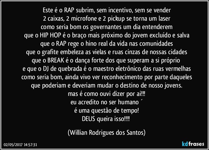 Este é o RAP subrim, sem incentivo, sem se vender
2 caixas, 2 microfone e 2 pickup se torna um laser
como seria bom os governantes um dia entenderem
que o HIP HOP é o braço mais próximo do jovem excluído e salva
que o RAP rege o hino real da vida nas comunidades
que o grafite embeleza as vielas e ruas cinzas de nossas cidades
que o BREAK é o dança forte dos que superam a si próprio 
e que o DJ de quebrada é o maestro eletrônico das ruas vermelhas
como seria bom, ainda vivo ver reconhecimento por parte daqueles
que poderiam e deveriam mudar o destino de nosso jovens.
mas é como ouvi dizer por ai!!!
eu acredito no ser humano ´
é uma questão de tempo!
DEUS queira isso!!! (Willian Rodrigues dos Santos)