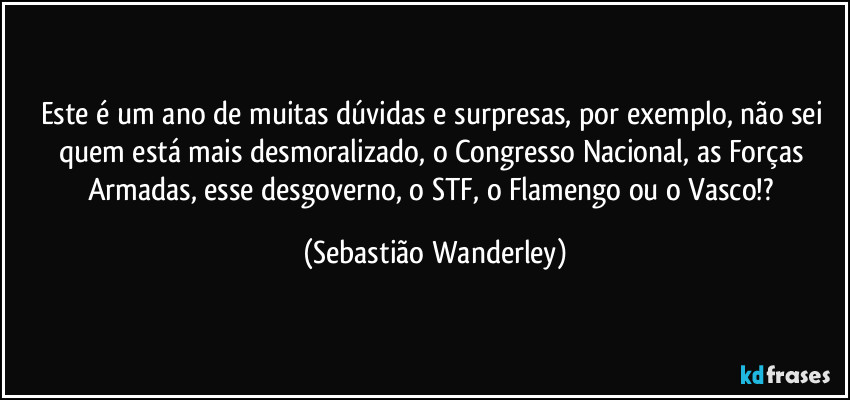 Este é um ano de muitas dúvidas e surpresas, por exemplo, não sei quem está mais desmoralizado, o Congresso Nacional, as Forças Armadas, esse desgoverno, o STF, o Flamengo ou o Vasco!? (Sebastião Wanderley)