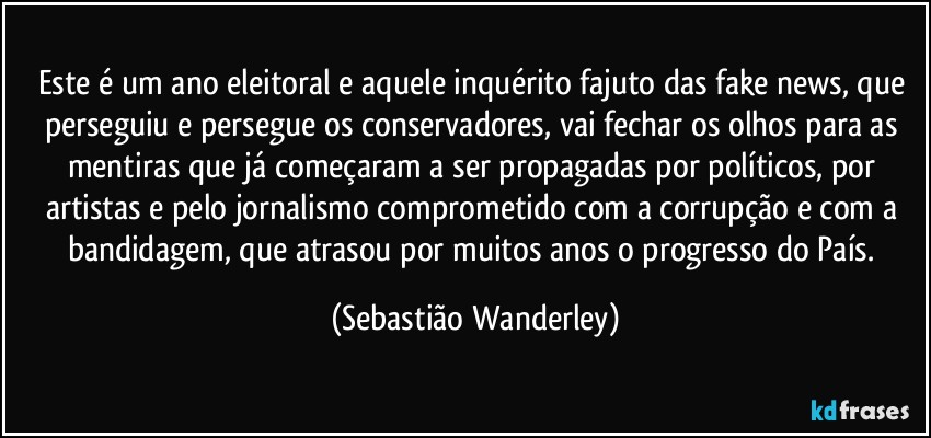 Este é um ano eleitoral e aquele inquérito fajuto das fake news, que perseguiu e persegue os conservadores, vai fechar os olhos para as mentiras que já começaram a ser propagadas por políticos, por artistas e pelo jornalismo comprometido com a corrupção e com a bandidagem, que atrasou por muitos anos o progresso do País. (Sebastião Wanderley)