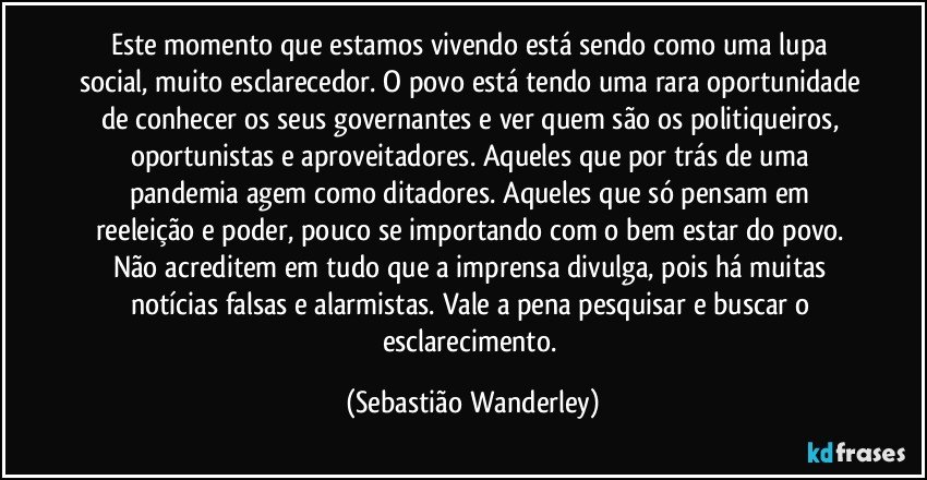 Este momento que estamos vivendo está sendo como uma lupa social, muito esclarecedor. O povo está tendo uma rara oportunidade de conhecer os seus governantes e ver quem são os politiqueiros, oportunistas e aproveitadores. Aqueles que por trás de uma pandemia agem como ditadores. Aqueles que só pensam em reeleição e poder, pouco se importando com o bem estar do povo. 
Não acreditem em tudo que a imprensa divulga, pois há muitas notícias falsas e alarmistas. Vale a pena pesquisar e buscar o esclarecimento. (Sebastião Wanderley)
