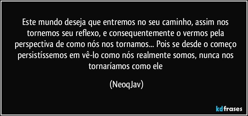 Este mundo deseja que entremos no seu caminho, assim nos tornemos seu reflexo, e consequentemente o vermos pela perspectiva de como nós nos tornamos... Pois se desde o começo persistíssemos em vê-lo como nós realmente somos, nunca nos tornaríamos como ele (NeoqJav)