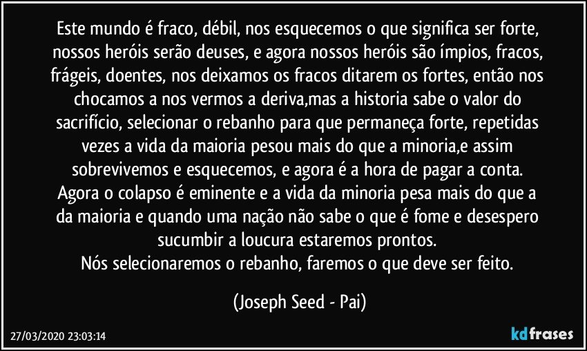 Este mundo é fraco, débil, nos esquecemos o que significa ser forte, nossos heróis serão deuses, e agora nossos heróis são ímpios, fracos, frágeis, doentes, nos deixamos os fracos ditarem os fortes, então nos chocamos a nos vermos a deriva,mas a historia sabe o valor do sacrifício, selecionar o rebanho para que permaneça forte, repetidas vezes a vida da maioria pesou mais do que a minoria,e assim sobrevivemos e esquecemos, e agora é a hora de pagar a conta. 
Agora o colapso é eminente e a vida da minoria pesa mais do que a da maioria e quando uma nação não sabe o que é fome e desespero sucumbir a loucura estaremos prontos. 
Nós selecionaremos o rebanho, faremos o que deve ser feito. (Joseph Seed - Pai)