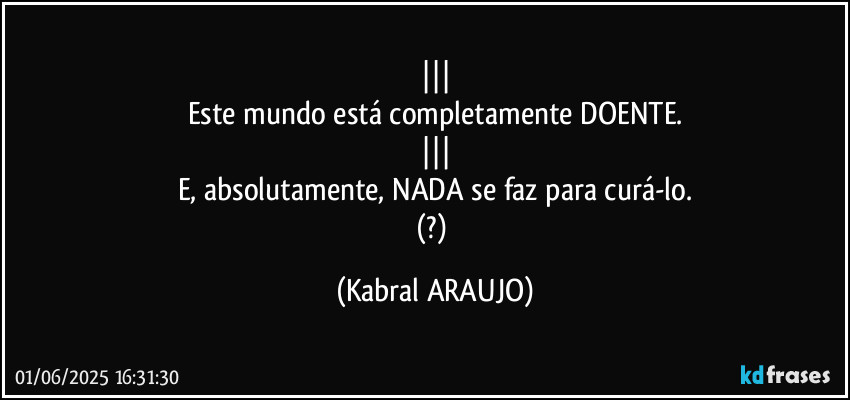 |||
Este mundo está completamente DOENTE.
|||
E, absolutamente, NADA se faz para curá-lo.
(?) (KABRAL ARAUJO)