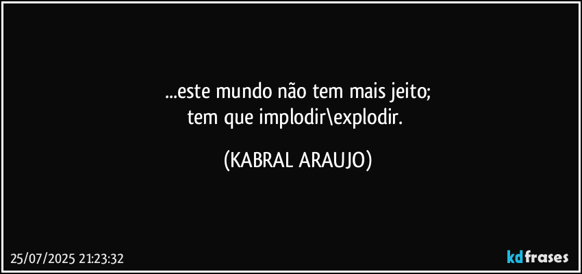 ...este mundo não tem mais jeito;
tem que implodir\explodir. (KABRAL ARAUJO)