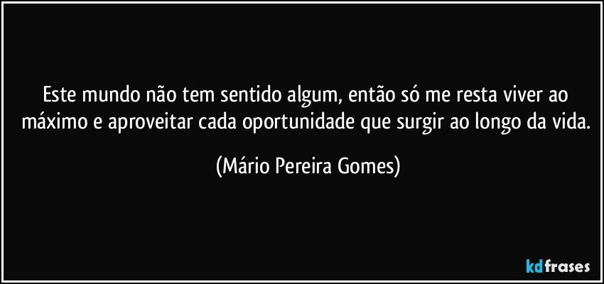 Este mundo não tem sentido algum, então só me resta viver ao máximo e aproveitar cada oportunidade que surgir ao longo da vida. (Mário Pereira Gomes)