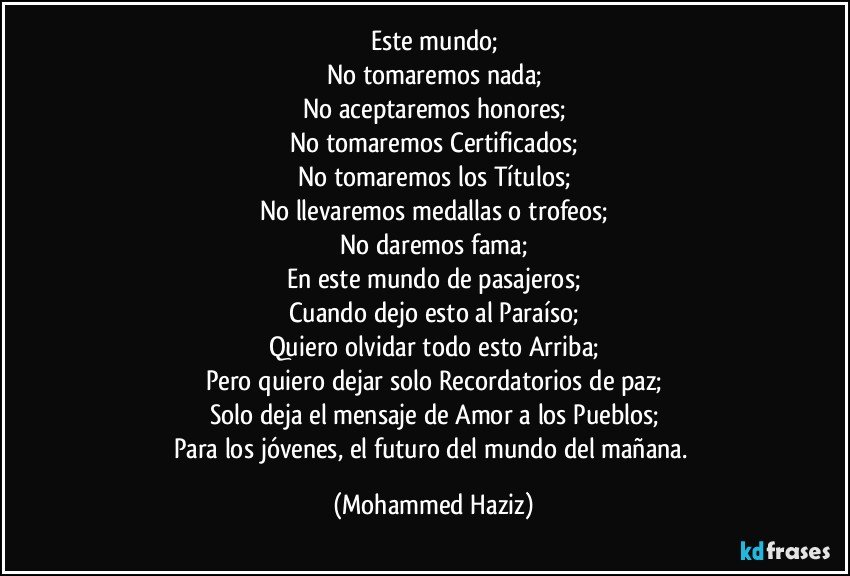 Este mundo;
No tomaremos nada;
No aceptaremos honores;
No tomaremos Certificados;
No tomaremos los Títulos;
No llevaremos medallas o trofeos;
No daremos fama;
En este mundo de pasajeros;
Cuando dejo esto al Paraíso;
Quiero olvidar todo esto Arriba;
Pero quiero dejar solo Recordatorios de paz;
Solo deja el mensaje de Amor a los Pueblos;
Para los jóvenes, el futuro del mundo del mañana. (Mohammed Haziz)