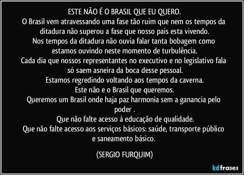 ESTE NÃO É O BRASIL QUE EU QUERO.
O Brasil vem atravessando uma fase tão ruim que nem os tempos da ditadura não superou a fase que nosso pais esta vivendo.
Nos tempos da ditadura não ouvia falar tanta bobagem como estamos ouvindo neste momento de turbulência.
Cada dia que nossos representantes no executivo e no legislativo fala  só saem asneira da boca desse pessoal.
Estamos regredindo voltando aos tempos da caverna.
Este não e o Brasil que queremos.
Queremos um Brasil onde haja paz harmonia sem a ganancia pelo poder .
 Que não falte  acesso à educação de qualidade.
Que não falte  acesso aos serviços básicos: saúde, transporte público e saneamento básico. (SERGIO FURQUIM)