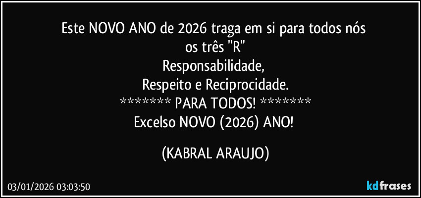Este NOVO ANO de 2026 traga em si para todos nós 
os três "R"
Responsabilidade, 
Respeito e Reciprocidade.
******* PARA TODOS! *******
Excelso NOVO (2026) ANO! (KABRAL ARAUJO)