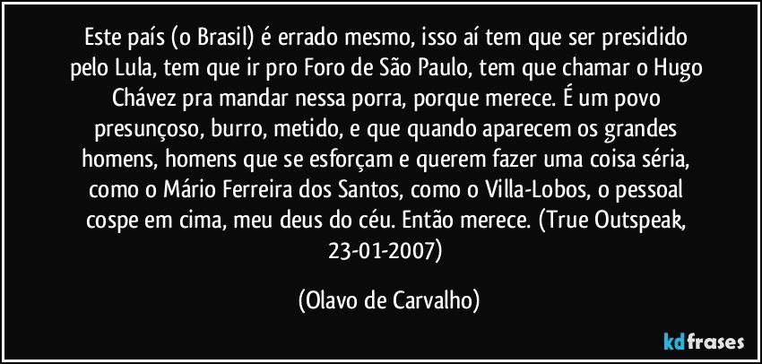 Este país (o Brasil) é errado mesmo, isso aí tem que ser presidido pelo Lula, tem que ir pro Foro de São Paulo, tem que chamar o Hugo Chávez pra mandar nessa porra, porque merece. É um povo presunçoso, burro, metido, e que quando aparecem os grandes homens, homens que se esforçam e querem fazer uma coisa séria, como o Mário Ferreira dos Santos, como o Villa-Lobos, o pessoal cospe em cima, meu deus do céu. Então merece. (True Outspeak, 23-01-2007) (Olavo de Carvalho)