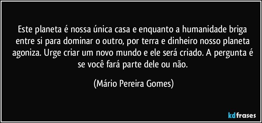 Este planeta é nossa única casa e enquanto a humanidade briga entre si para dominar o outro, por terra e dinheiro nosso planeta agoniza. Urge criar um novo mundo e ele será criado. A pergunta é se você fará parte dele ou não. (Mário Pereira Gomes)