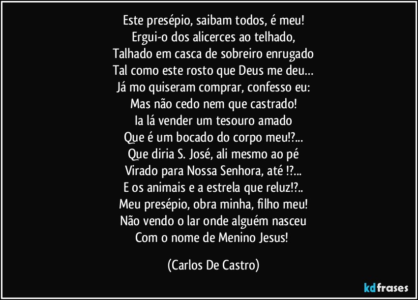 Este presépio, saibam todos, é meu!
Ergui-o dos alicerces ao telhado,
Talhado em casca de sobreiro enrugado
Tal como este rosto que Deus me deu…
Já mo quiseram comprar, confesso eu:
Mas não cedo nem que castrado!
Ia lá vender um tesouro amado
Que é um bocado do corpo meu!?...
Que diria S. José, ali mesmo ao pé
Virado para Nossa Senhora, até !?...
E os animais e a estrela que reluz!?..
Meu presépio, obra minha, filho meu!
Não vendo o lar onde alguém nasceu
Com o nome de Menino Jesus! (Carlos De Castro)