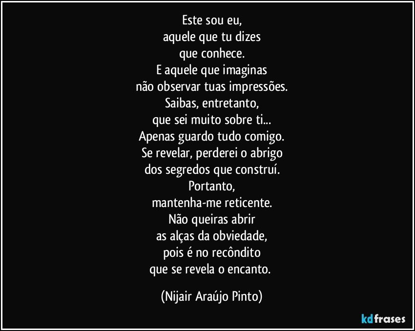 Este sou eu,
aquele que tu dizes
que conhece.
E aquele que imaginas
não observar tuas impressões.
Saibas, entretanto,
que sei muito sobre ti...
Apenas guardo tudo comigo.
Se revelar, perderei o abrigo
dos segredos que construí.
Portanto,
mantenha-me reticente.
Não queiras abrir
as alças da obviedade,
pois é no recôndito
que se revela o encanto. (Nijair Araújo Pinto)