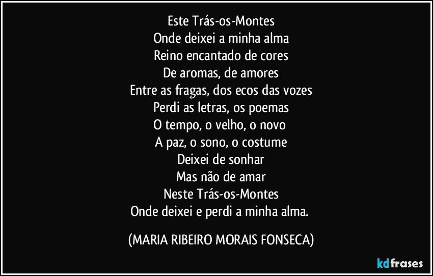 Este Trás-os-Montes
Onde deixei a minha alma
Reino encantado de cores
De aromas, de amores
Entre as fragas, dos ecos das vozes
Perdi as letras, os poemas
O tempo, o velho, o novo 
A paz, o sono, o costume
Deixei de sonhar
Mas não de amar
Neste Trás-os-Montes
Onde deixei e perdi a minha alma. (MARIA RIBEIRO MORAIS FONSECA)