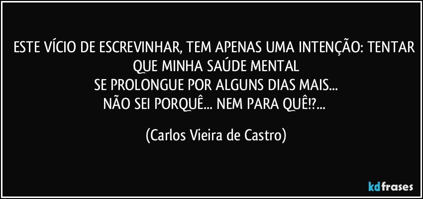 ESTE VÍCIO DE ESCREVINHAR, TEM APENAS UMA INTENÇÃO: TENTAR QUE MINHA SAÚDE MENTAL
SE PROLONGUE POR ALGUNS DIAS MAIS...
NÃO SEI PORQUÊ... NEM PARA QUÊ!?... (Carlos Vieira de Castro)