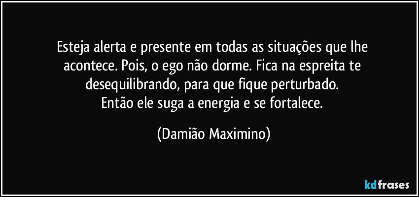 Esteja alerta e presente em todas as situações que lhe 
acontece. Pois, o ego não dorme. Fica na espreita te 
desequilibrando, para que fique perturbado. 
Então ele suga a energia e se fortalece. (Damião Maximino)