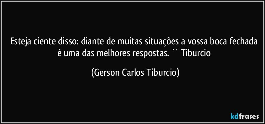 Esteja ciente disso: diante de muitas situações a vossa boca fechada é uma das melhores respostas. ´´ Tiburcio (Gerson Carlos Tiburcio)