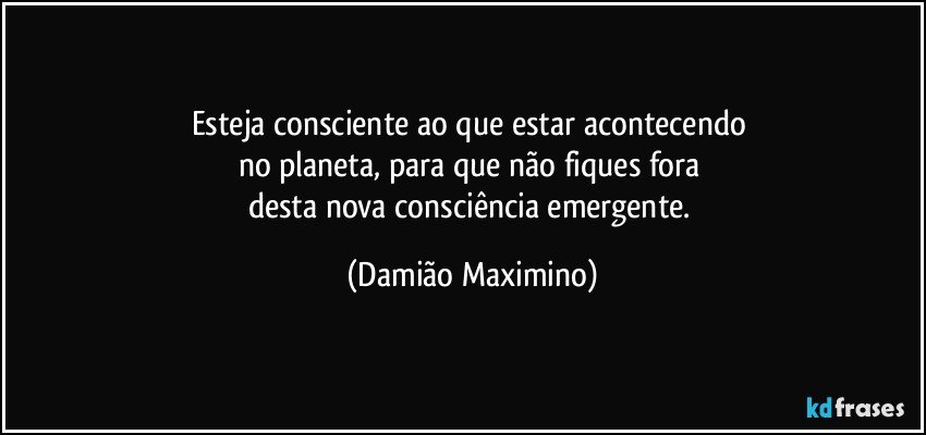 Esteja consciente ao que estar acontecendo 
no planeta, para que não fiques fora 
desta nova consciência emergente. (Damião Maximino)