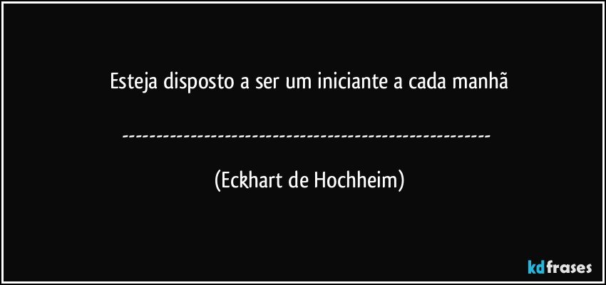 Esteja disposto a ser um iniciante a cada manhã

--- (Eckhart de Hochheim)