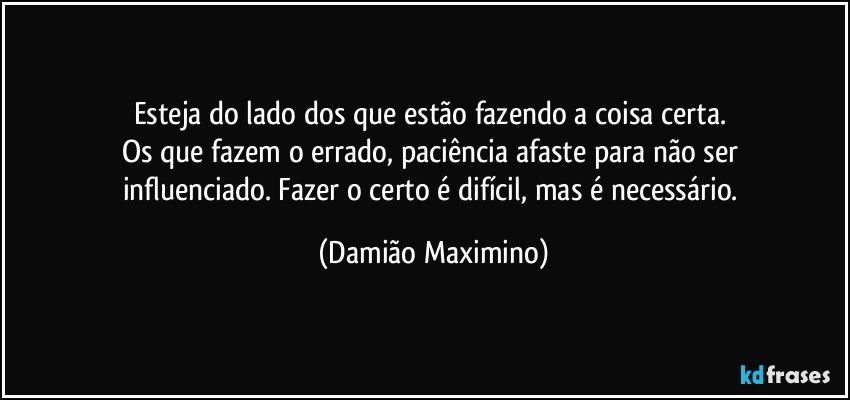 Esteja do lado dos que estão fazendo a coisa certa. 
Os que fazem o errado, paciência afaste para não ser 
influenciado. Fazer o certo é difícil, mas é necessário. (Damião Maximino)