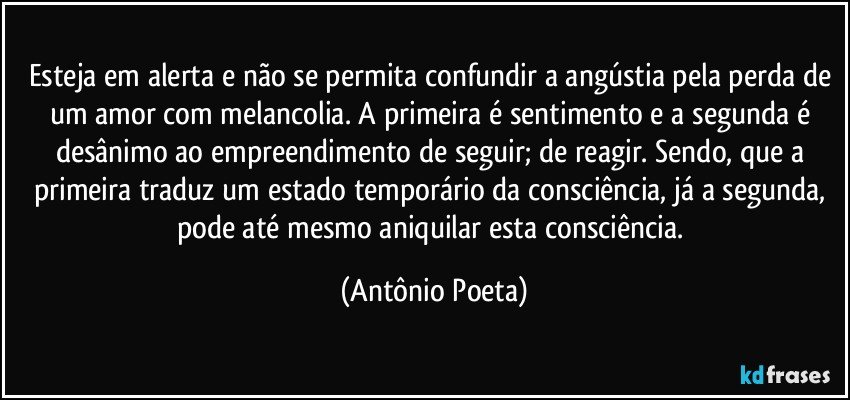 Esteja em alerta e não se permita confundir a angústia pela perda de um amor com melancolia. A primeira é sentimento e a segunda é desânimo ao empreendimento de seguir; de reagir. Sendo, que a primeira traduz um estado temporário da consciência, já a segunda, pode até mesmo aniquilar esta consciência. (Antônio Poeta)