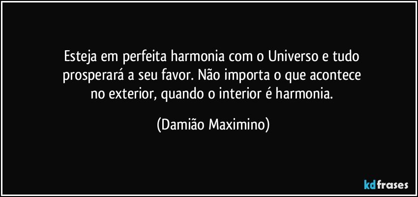 Esteja em perfeita harmonia com o Universo e tudo 
prosperará a seu favor. Não importa o que acontece 
no exterior, quando o interior é harmonia. (Damião Maximino)