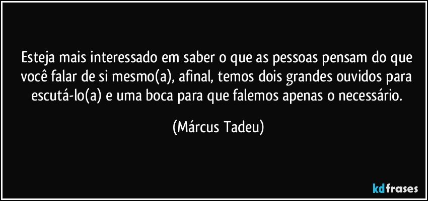 Esteja mais interessado em saber o que as pessoas pensam do que você falar de si mesmo(a), afinal, temos dois grandes ouvidos para escutá-lo(a) e uma boca para que falemos apenas o necessário. (Márcus Tadeu)