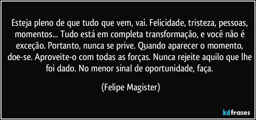 Esteja pleno de que tudo que vem, vai. Felicidade, tristeza, pessoas, momentos... Tudo está em completa transformação, e você não é exceção. Portanto, nunca se prive. Quando aparecer o momento, doe-se. Aproveite-o com todas as forças. Nunca rejeite aquilo que lhe foi dado. No menor sinal de oportunidade, faça. (Felipe Magister)