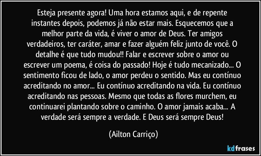 Esteja presente agora! Uma hora estamos aqui, e de repente instantes depois,  podemos já não estar mais. Esquecemos que a melhor parte da vida, é viver o amor de Deus. Ter amigos verdadeiros, ter caráter, amar e fazer alguém feliz junto de você. O detalhe é que tudo mudou!! Falar e escrever sobre o amor ou escrever um poema, é coisa do passado! Hoje é tudo mecanizado... O sentimento ficou de lado, o amor perdeu o sentido. Mas eu contínuo acreditando no amor... Eu contínuo acreditando na vida. Eu contínuo acreditando nas pessoas. Mesmo que todas as flores murchem, eu continuarei plantando sobre o caminho. O amor jamais acaba... A verdade será sempre a verdade. E Deus será sempre Deus! (Ailton Carriço)