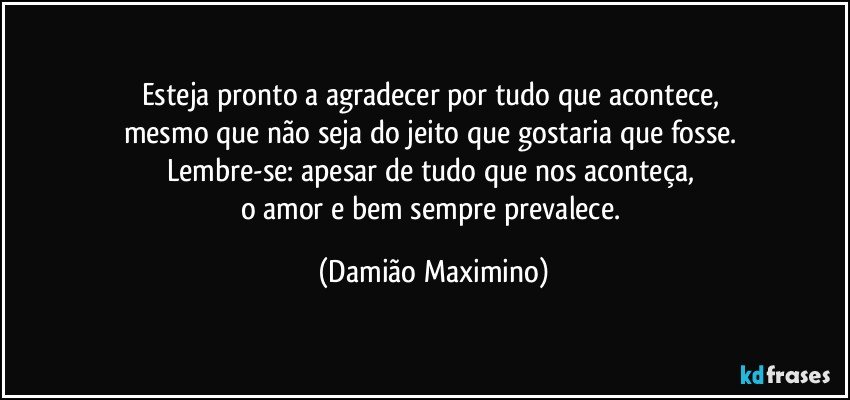 Esteja pronto a agradecer por tudo que acontece, 
mesmo que não seja do jeito que gostaria que fosse. 
Lembre-se: apesar de tudo que nos aconteça, 
o amor e bem sempre prevalece. (Damião Maximino)