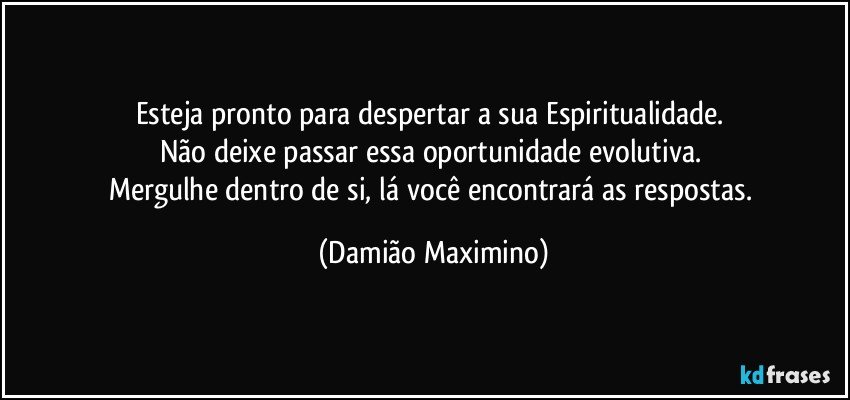 Esteja pronto para despertar a sua Espiritualidade. 
Não deixe passar essa oportunidade evolutiva. 
Mergulhe dentro de si, lá você encontrará as respostas. (Damião Maximino)