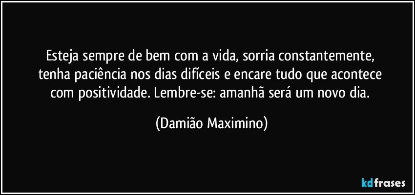 Esteja sempre de bem com a vida, sorria constantemente, 
tenha paciência nos dias difíceis e encare tudo que acontece 
com positividade. Lembre-se: amanhã será um novo dia. (Damião Maximino)