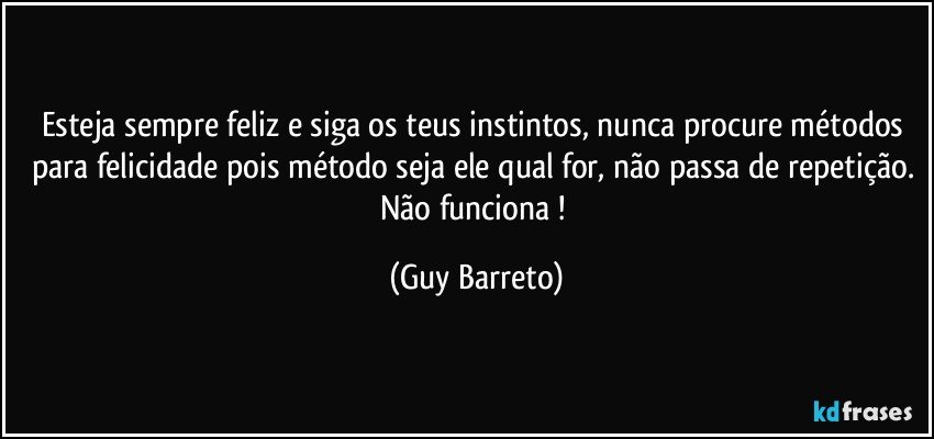 Esteja sempre feliz e siga os teus instintos, nunca procure métodos para felicidade pois método seja ele qual for, não passa de repetição. Não funciona ! (Guy Barreto)