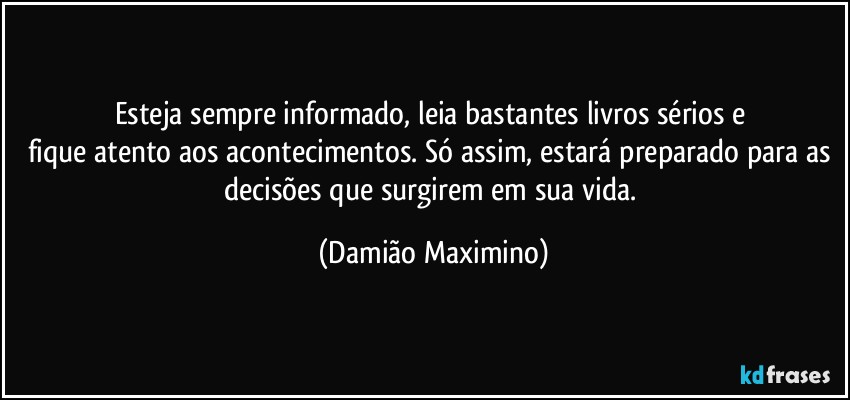 Esteja sempre informado, leia bastantes livros sérios e 
fique atento aos acontecimentos. Só assim, estará preparado para as decisões que surgirem em sua vida. (Damião Maximino)