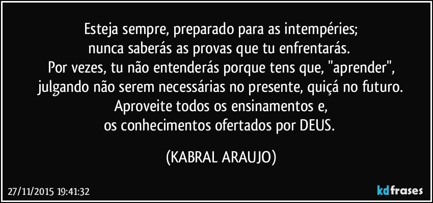 Esteja sempre, preparado para as intempéries;
nunca saberás as provas que tu enfrentarás. 
Por vezes, tu não entenderás porque tens que, "aprender",
julgando não serem necessárias no presente, quiçá no futuro.
Aproveite todos os ensinamentos e,
os conhecimentos ofertados por DEUS. (KABRAL ARAUJO)