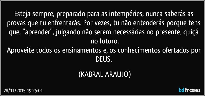 Esteja sempre, preparado para as intempéries; nunca saberás as provas que tu enfrentarás. Por vezes, tu não entenderás porque tens que, "aprender", julgando não serem necessárias no presente, quiçá no futuro.
Aproveite todos os ensinamentos e, os conhecimentos ofertados por DEUS. (KABRAL ARAUJO)