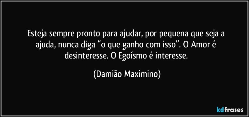 Esteja sempre pronto para ajudar, por pequena que seja a 
ajuda, nunca diga “o que ganho com isso”. O Amor é 
desinteresse. O Egoísmo é interesse. (Damião Maximino)