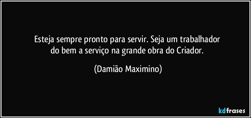 Esteja sempre pronto para servir. Seja um trabalhador 
do bem a serviço na grande obra do Criador. (Damião Maximino)