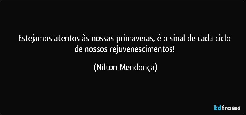 Estejamos atentos às nossas primaveras, é o sinal de cada ciclo 
de nossos rejuvenescimentos! (Nilton Mendonça)