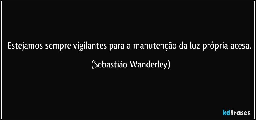 Estejamos sempre vigilantes para a manutenção da luz própria acesa. (Sebastião Wanderley)