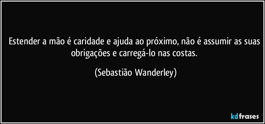 Estender a mão é caridade e ajuda ao próximo, não é assumir as suas obrigações e carregá-lo nas costas. (Sebastião Wanderley)