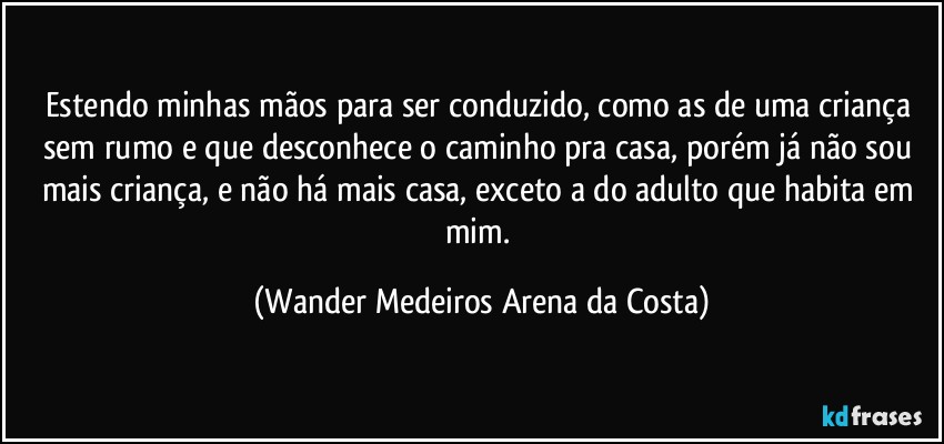 Estendo minhas mãos para ser conduzido, como as de uma criança sem rumo e que desconhece o caminho pra casa, porém já não sou mais criança, e não há mais casa, exceto a do adulto que habita em mim. (Wander Medeiros Arena da Costa)