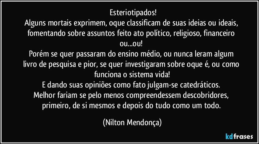 ⁠Esteriotipados!
Alguns mortais exprimem, oque classificam de suas ideias ou ideais, fomentando sobre assuntos feito ato político, religioso, financeiro ou...ou! 
Porém se quer passaram do ensino médio, ou nunca leram algum livro de pesquisa e pior, se quer investigaram sobre oque é, ou como funciona o sistema vida!
E dando suas opiniões como fato julgam-se catedráticos. 
Melhor fariam se pelo menos compreendessem descobridores, primeiro, de si mesmos e depois do tudo como um todo. (Nilton Mendonça)