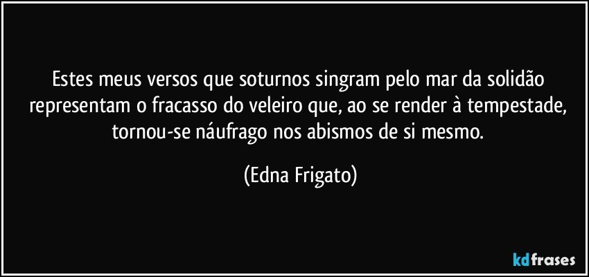 Estes meus versos que soturnos singram pelo mar da solidão representam o fracasso do veleiro que, ao se render à tempestade, tornou-se náufrago nos abismos de si mesmo. (Edna Frigato)