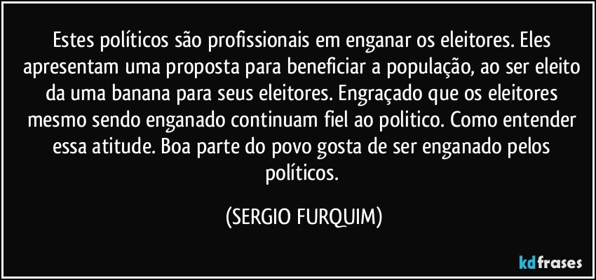 Estes políticos são profissionais em enganar os eleitores. Eles apresentam uma proposta para beneficiar a população, ao ser eleito da uma banana para seus eleitores. Engraçado que os eleitores mesmo sendo enganado continuam fiel ao politico. Como entender essa atitude. Boa parte do povo gosta de ser enganado pelos políticos. (SERGIO FURQUIM)