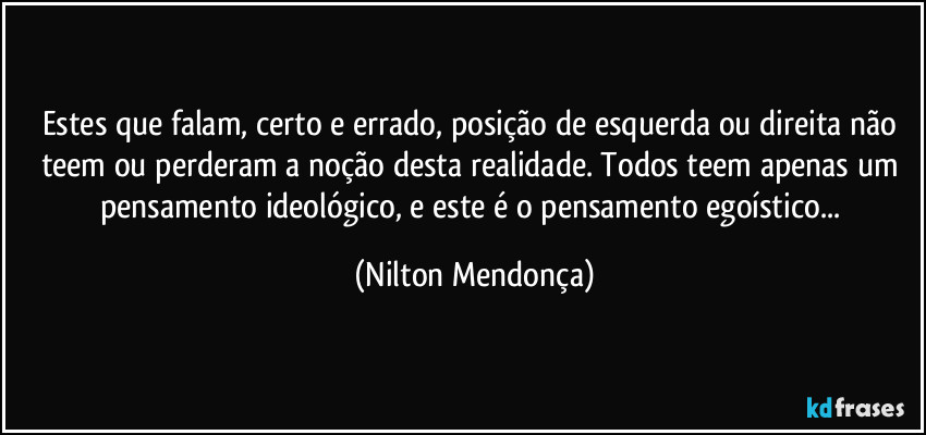 Estes que falam, certo e errado, posição de esquerda ou direita não teem ou perderam a noção desta realidade. Todos teem apenas um pensamento ideológico, e este é o pensamento egoístico... (Nilton Mendonça)